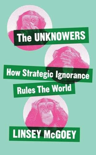 The Unknowers: How Strategic Ignorance Rules the World by Linsey McGoey: New