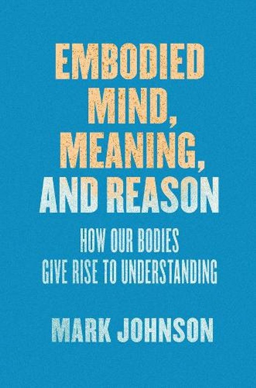 Embodied Mind, Meaning, and Reason: How Our Bodies Give Rise to Understanding by