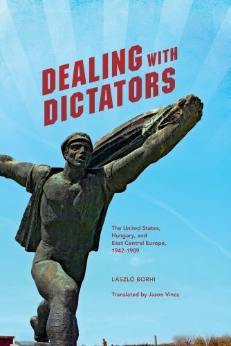 Dealing With Dictators : The United States, Hungary, and East Central Europe,…